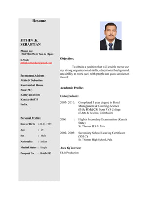 Resume
JITHIN .K.
SEBASTIAN
Phone no:
+968 98469524 ( 9am to !2pm)
E-Mail:
jithinkoottumkan@gmail.com
Permanent Address
Jithin K Sebastian
Koottumkal House
Pala (PO)
Kottayam (Dist)
Kerala 686575
India.
Personal Profile:
Date of Birth : 22-11-1989
Age : 25
Sex : Male
Nationality : Indian
Marital Status : Single
Passport No : H4654593
Objective;
To obtain a position that will enable me to use
my strong organizational skills, educational background,
and ability to work well with people and gains satisfaction
thereof.
Academic Profile;
Undergraduate;
2007- 2010: Completed 3 year degree in Hotel
Management & Catering Science
(B Sc HM&CS) from RVS College
of Arts & Science, Coimbatore
2006 : Higher Secondary Examination (Kerala
State)
St. Thomas H.S.S. Pala
2002- 2003: Secondary School Leaving Certificate
(SSLC)
St. Thomas High School, Pala
Area Of interest:
F&B Production
 