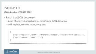 Copyright	
  ©	
  2015,	
  Oracle	
  and/or	
  its	
  affiliates.	
  All	
  rights	
  reserved.	
  
JSON-­‐P	
  1.1
• Patch	
  is	
  a	
  JSON	
  document	
  
– Array	
  of	
  objects	
  /	
  operations	
  for	
  modifying	
  a	
  JSON	
  document	
  
– add,	
  replace,	
  remove,	
  move,	
  copy,	
  test
JSON-­‐Patch	
  –	
  IETF	
  RFC	
  6902
[	
  
	
  	
  	
  {"op":"replace","path":"/0/phones/mobile","value":"650-­‐111-­‐222"},	
  
	
  	
  	
  {"op":"remove","path":"/1"}	
  
]
19
 