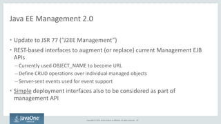 Copyright	
  ©	
  2015,	
  Oracle	
  and/or	
  its	
  affiliates.	
  All	
  rights	
  reserved.	
  
Java	
  EE	
  Management	
  2.0
• Update	
  to	
  JSR	
  77	
  (“J2EE	
  Management”)	
  
• REST-­‐based	
  interfaces	
  to	
  augment	
  (or	
  replace)	
  current	
  Management	
  EJB	
  
APIs	
  
– Currently	
  used	
  OBJECT_NAME	
  to	
  become	
  URL	
  
– Define	
  CRUD	
  operations	
  over	
  individual	
  managed	
  objects	
  
– Server-­‐sent	
  events	
  used	
  for	
  event	
  support	
  
• Simple	
  deployment	
  interfaces	
  also	
  to	
  be	
  considered	
  as	
  part	
  of	
  
management	
  API
62
 