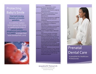  
Protecting	
  
Baby’s	
  Smile	
  
Fetal	
  teeth	
  develop	
  
between	
  3-­‐6	
  months	
  
gestation.	
  [1]	
  
It	
  is	
  vital	
  that	
  mothers	
  
receive	
  appropriate	
  dietary	
  
or	
  supplemental	
  intake	
  of	
  
calcium,	
  protein,	
  
phosphorous,	
  and	
  Vitamins	
  
A,	
  C,	
  and	
  D	
  for	
  proper	
  fetal	
  
tooth	
  development.	
  [1	
  &	
  6]	
  
	
  
References	
  	
  
[1]American	
  Dental	
  Association.	
  (2016).	
  
Pregnancy.	
  Retrieved	
  from	
  
http://www.mouthhealthy.org/en/pr
egnancy/concerns	
  
	
  [2]	
  American	
  Pregnancy	
  Association.	
  (2014).	
  
Pregnancy	
  and	
  Dental	
  Work.	
  
Retrived	
  from	
  
http://americanpregnancy.org/pregn
anacy-­‐health/dental-­‐work-­‐and-­‐
pregnanacy	
  
3]	
  Bianco,	
  A.	
  (2016).	
  Maternal	
  gastrointestinal	
  
tract	
  adaptation	
  to	
  pregnancy	
  
Retrieved	
  from	
  
http://www.uptodate.com/contents/
maternal-­‐gastrointestinal-­‐tract-­‐
adaptation-­‐to-­‐pregnancy	
  
[4]	
  Google.	
  (n.d.).	
  Google	
  images.	
  	
  Retrieved	
  
from	
  
https://www.google.com/imghp	
  	
  
[5]	
  Lochwood,	
  C.J.	
  &	
  Magriples,	
  U.	
  (2016).	
  
Initial	
  prenatal	
  assessment	
  and	
  first-­‐
trimester	
  prenatal	
  care.	
  Retrieved	
  
fromhttp://www.uptodate.com.pitt.i
dm.oclc.org/contents/initialprenatal-­‐
assessment-­‐and-­‐first-­‐trimester-­‐
prenatalcare?source=search_result&
search=dental+pregnancy&selected
Title=1~150	
  
[6]	
  March	
  of	
  Dimes	
  Foundation.	
  (2013).	
  Dental	
  
Health	
  During	
  Pregnancy.	
  Retrieved	
  
from	
  http://www.marchofdimes.org/	
  
pregnancy/dental-­‐health-­‐during-­‐
pregnanacy.asapx#	
  
	
  
	
  
Prenatal	
  
Dental	
  Care	
  
A	
  pamphlet	
  for	
  Healthcare	
  
Professionals	
  
Jacqueline	
  M.	
  Thomas	
  S.N.	
  
University	
  of	
  Pittsburgh	
  	
  
School	
  of	
  Nursing	
  	
  
4	
  
4	
  
 