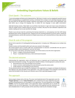1
Embedding Organisations Values & Beliefs
Client Speak – The outcome
“I must acknowledge and thank you for helping build our 'DB Culture' at India in such an engaging & impactful manner.
While conceptualizing our transformation journey, we believed that a change in the operating language would be
the only CAUSE IN THE MATTER of change in behaviors and change in the overall culture of the organization. And
what better way to change the language than, to embed the new language in every coffee conversation!
Cafe Style learning sessions, 'Value Cafes' as we call them, have become 'a rage' and 'a buzz' across all locations in
India for multiple reasons. Besides being fun and easy to conduct, they tap into each individual's experiences and
wisdom, leading each one to own and drive the change.
Thanks to you and your team for customizing the learning material for us, and preparing more than 100 champs
facilitating these sessions through the year. Looking at the ever increasing repository of success stories, rewards for
exemplary behaviors, and the dial movement on People Survey Scores, we're convinced that our Value cafes are here
to stay.”
Client & scale of the program
Service Centre operation of a leading global banking organisation. It employs over 7000 people across multiple sites
in India.
Totally six values and three beliefs within each value was covered in the program.
The overall program took 12 months right from conceptualisation to execution. Considerable time was spent in
framework design, content development, and train the trainer.
The roll-out was in two phases, each phase covering a set of three values across the entire organisation.
 Phase 1 – Integrity, Partnership & Discipline
 Phase 2 – Sustainable Performance, Client Centricity & Innovation
The desired outcome
Understanding the organisation values and behaviours was an important part of performance standards and
organisation development strategy. The organisation decided to follow a 3 tiered approach to achieve the same.
 Build awareness of the values & beliefs across all levels
 Create a common understanding of the value behaviors across the service centre
 Enable adoption and embedding of value behaviors
The key desired outcome was to enable the employees in the organisation to recognise and display the behaviours
that aligned to the values & beliefs of the organisation. This could only happen if the employees could relate the
values and the beliefs to their day job and it became a part of their operating language at work.
The approach
Values program always starts at the top. The senior most leadership level of the organisation were the
‘Program Sponsors’. A set of ‘Value Champions’ were created from the senior leadership team who
would be the guiding beacons for the program in the organisation. This was followed by a set of ‘Value
Enablers’, the first line people leaders in the organisation whose responsibility was to cascade the
program to the rest of the organisation. The critical impact of this approach was that, behaviours are
best embedded when it’s led by example and the ownership is taken by the immediate manager.
 