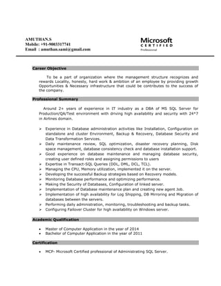 Career Objective
To be a part of organization where the management structure recognizes and
rewards Locality, honesty, hard work & ambition of an employee by providing growth
Opportunities & Necessary infrastructure that could be contributes to the success of
the company.
Professional Summary
Around 2+ years of experience in IT industry as a DBA of MS SQL Server for
Production/QA/Test environment with driving high availability and security with 24*7
in Airlines domain.
 Experience in Database administration activities like Installation, Configuration on
standalone and cluster Environment, Backup & Recovery, Database Security and
Data Transformation Services.
 Daily maintenance review, SQL optimization, disaster recovery planning, Disk
space management, database consistency check and database installation support.
 Good experience on database maintenance and managing database security,
creating user defined roles and assigning permissions to users
 Expertise in Transact-SQL Queries (DDL, DML, DCL, TCL).
 Managing the CPU, Memory utilization, implemented it on the server.
 Developing the successful Backup strategies based on Recovery models.
 Monitoring Database performance and optimizing performance.
 Making the Security of Databases, Configuration of linked server.
 Implementation of Database maintenance plan and creating new agent Job.
 Implementation of high availability for Log Shipping, DB Mirroring and Migration of
databases between the servers.
 Performing daily administration, monitoring, troubleshooting and backup tasks.
 Configuring Failover Cluster for high availability on Windows server.
Academic Qualification
 Master of Computer Application in the year of 2014
 Bachelor of Computer Application in the year of 2011
Certification
 MCP- Microsoft Certified professional of Administrating SQL Server.
AMUTHAN.S
Mobile: +91-9003317741
Email : amuthan.sami@gmail.com
 
