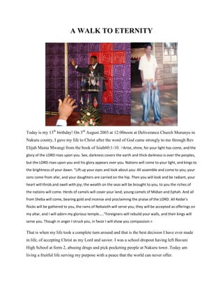 A WALK TO ETERNITY
Today is my 13th
birthday! On 3rd
August 2003 at 12:00noon at Deliverance Church Murunyu in
Nakuru county, I gave my life to Christ after the word of God came strongly to me through Rev
Elijah Maina Mwangi from the book of Isiah60:1-10. >Arise, shine, for your light has come, and the
glory of the LORD rises upon you. See, darkness covers the earth and thick darkness is over the peoples,
but the LORD rises upon you and his glory appears over you. Nations will come to your light, and kings to
the brightness of your dawn. "Lift up your eyes and look about you: All assemble and come to you; your
sons come from afar, and your daughters are carried on the hip. Then you will look and be radiant, your
heart will throb and swell with joy; the wealth on the seas will be brought to you, to you the riches of
the nations will come. Herds of camels will cover your land, young camels of Midian and Ephah. And all
from Sheba will come, bearing gold and incense and proclaiming the praise of the LORD. All Kedar's
flocks will be gathered to you, the rams of Nebaioth will serve you; they will be accepted as offerings on
my altar, and I will adorn my glorious temple….."Foreigners will rebuild your walls, and their kings will
serve you. Though in anger I struck you, in favor I will show you compassion.<
That is when my life took a complete turn around and that is the best decision I have ever made
in life, of accepting Christ as my Lord and savior. I was a school dropout having left Bavuni
High School at form 2, abusing drugs and pick pocketing people at Nakuru town .Today am
living a fruitful life serving my purpose with a peace that the world can never offer.
 