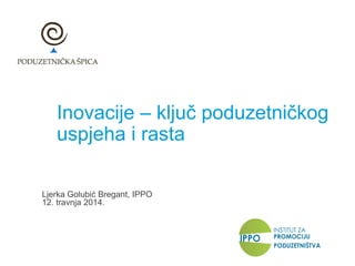 Inovacije – ključ poduzetničkog
uspjeha i rasta
Ljerka Golubić Bregant, IPPO
12. travnja 2014.
 