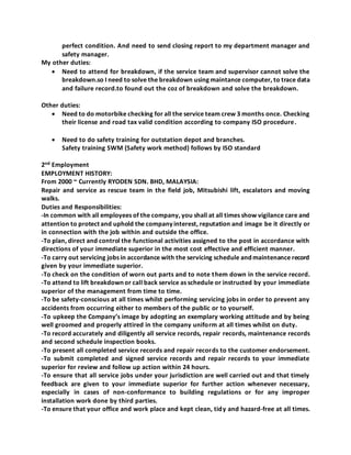 perfect condition. And need to send closing report to my department manager and
safety manager.
My other duties:
 Need to attend for breakdown, if the service team and supervisor cannot solve the
breakdown.so I need to solve the breakdown using maintance computer, to trace data
and failure record.to found out the coz of breakdown and solve the breakdown.
Other duties:
 Need to do motorbike checking for all the service team crew 3 months once. Checking
their license and road tax valid condition according to company ISO procedure.
 Need to do safety training for outstation depot and branches.
Safety training SWM (Safety work method) follows by ISO standard
2nd Employment
EMPLOYMENT HISTORY:
From 2000 ~ Currently RYODEN SDN. BHD, MALAYSIA:
Repair and service as rescue team in the field job, Mitsubishi lift, escalators and moving
walks.
Duties and Responsibilities:
-In common with all employees of the company, you shall at all times show vigilance care and
attention to protect and uphold the company interest, reputation and image be it directly or
in connection with the job within and outside the office.
-To plan, direct and control the functional activities assigned to the post in accordance with
directions of your immediate superior in the most cost effective and efficient manner.
-To carry out servicing jobs in accordance with the servicing schedule and maintenance record
given by your immediate superior.
-To check on the condition of worn out parts and to note them down in the service record.
-To attend to lift breakdown or call back service as schedule or instructed by your immediate
superior of the management from time to time.
-To be safety-conscious at all times whilst performing servicing jobs in order to prevent any
accidents from occurring either to members of the public or to yourself.
-To upkeep the Company’s image by adopting an exemplary working attitude and by being
well groomed and properly attired in the company uniform at all times whilst on duty.
-To record accurately and diligently all service records, repair records, maintenance records
and second schedule inspection books.
-To present all completed service records and repair records to the customer endorsement.
-To submit completed and signed service records and repair records to your immediate
superior for review and follow up action within 24 hours.
-To ensure that all service jobs under your jurisdiction are well carried out and that timely
feedback are given to your immediate superior for further action whenever necessary,
especially in cases of non-conformance to building regulations or for any improper
installation work done by third parties.
-To ensure that your office and work place and kept clean, tidy and hazard-free at all times.
 