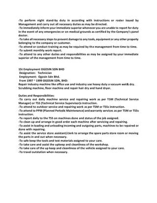 -To perform night stand-by duty in according with instructions or roster issued by
Management and carry out all necessary duties as may be directed.
-To immediately inform your immediate superior wheneveryou are unable to report for duty
in the event of any emergencies or on medical grounds as certified by the Company’s panel
doctor.
-To take all necessary steps to prevent damage to any tools, equipment or any other property
belonging to the company or customer.
-To attend or conduct training as may be required by the management from time to time.
-To submit monthly work report.
-To attend to any other duties and responsibilities as may be assigned by your immediate
superior of the management from time to time.
1St Employment OGOSIN SDN BHD
Designation: Technician
Employment: Ogosin Sdn Bhd.
From 1997 ~ 1999 OGOSIN SDN, BHD:
Repair industry machine like office use and industry use heavy duty a vacuum wet& dry.
Scrubbing machine, floor machine and repair hair dry and hand dryer.
Duties and Responsibilities:
-To carry out daily machine service and repairing work as per TSM (Technical Service
Manager) or TSS (Technical Service Supervisor)s instruction.
-To attend to outdoor service and repairing work as per TSM or TSSs instruction.
-To attend to PPM (Planned Periodic Maintenance) and warranty services as per TSM or TSSs
instruction.
-To report daily to the TSS on machines done and status of the job assigned.
-To clean up and arrange in good order each machine after servicing and repairing.
-To assist in loading and unloading incoming and outgoing parts, machines to be repaired or
done with repairing.
-To assist the service store assistant/clerk to arrange the spare parts store room or moving
the parts in and out when necessary.
-To safe keep the tools and test materials assigned to your care.
-To take care and assist the upkeep and cleanliness of the workshop.
-To take care of the up keep and cleanliness of the vehicle assigned to your care.
-To travel outstation when necessary.
 