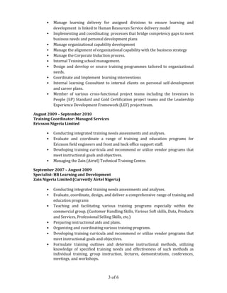 3 of 6
• Manage learning delivery for assigned divisions to ensure learning and
development is linked to Human Resources Service delivery model
• Implementing and coordinating processes that bridge competency gaps to meet
business needs and personal development plans
• Manage organizational capability development
• Manage the alignment of organizational capability with the business strategy
• Manage the Corporate Induction process.
• Internal Training school management.
• Design and develop or source training programmes tailored to organizational
needs.
• Coordinate and Implement learning interventions
• Internal learning Consultant to internal clients on personal self-development
and career plans.
• Member of various cross-functional project teams including the Investors in
People (IiP) Standard and Gold Certification project teams and the Leadership
Experience Development Framework (LEF) project team.
August 2009 – September 2010
Training Coordinator: Managed Services
Ericsson Nigeria Limited
• Conducting integrated training needs assessments and analyses.
• Evaluate and coordinate a range of training and education programs for
Ericsson field engineers and front and back office support staff.
• Developing training curricula and recommend or utilize vendor programs that
meet instructional goals and objectives.
• Managing the Zain (Airtel) Technical Training Centre.
September 2007 – August 2009
Specialist: HR Learning and Development
Zain Nigeria Limited (Currently Airtel Nigeria)
• Conducting integrated training needs assessments and analyses.
• Evaluate, coordinate, design, and deliver a comprehensive range of training and
education programs
• Teaching and facilitating various training programs especially within the
commercial group. (Customer Handling Skills, Various Soft skills, Data, Products
and Services, Professional Selling Skills, etc.)
• Preparing instructional aids and plans.
• Organizing and coordinating various training programs.
• Developing training curricula and recommend or utilize vendor programs that
meet instructional goals and objectives.
• Formulate training outlines and determine instructional methods, utilizing
knowledge of specified training needs and effectiveness of such methods as
individual training, group instruction, lectures, demonstrations, conferences,
meetings, and workshops.
 