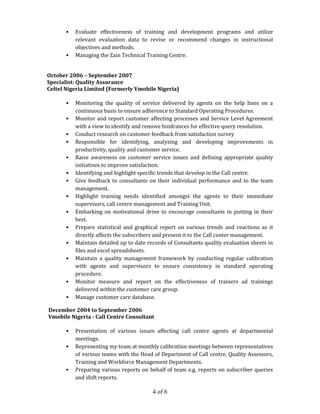 4 of 6
• Evaluate effectiveness of training and development programs and utilize
relevant evaluation data to revise or recommend changes in instructional
objectives and methods.
• Managing the Zain Technical Training Centre.
October 2006 – September 2007
Specialist: Quality Assurance
Celtel Nigeria Limited (Formerly Vmobile Nigeria)
• Monitoring the quality of service delivered by agents on the help lines on a
continuous basis to ensure adherence to Standard Operating Procedures.
• Monitor and report customer affecting processes and Service Level Agreement
with a view to identify and remove hindrances for effective query resolution.
• Conduct research on customer feedback from satisfaction survey
• Responsible for identifying, analyzing and developing improvements in
productivity, quality and customer service.
• Raise awareness on customer service issues and defining appropriate quality
initiatives to improve satisfaction.
• Identifying and highlight specific trends that develop in the Call centre.
• Give feedback to consultants on their individual performance and to the team
management.
• Highlight training needs identified amongst the agents to their immediate
supervisors, call centre management and Training Unit.
• Embarking on motivational drive to encourage consultants in putting in their
best.
• Prepare statistical and graphical report on various trends and reactions as it
directly affects the subscribers and present it to the Call center management.
• Maintain detailed up to date records of Consultants quality evaluation sheets in
files and excel spreadsheets.
• Maintain a quality management framework by conducting regular calibration
with agents and supervisors to ensure consistency in standard operating
procedure.
• Monitor measure and report on the effectiveness of trainers ad trainings
delivered within the customer care group.
• Manage customer care database.
December 2004 to September 2006
Vmobile Nigeria - Call Centre Consultant
• Presentation of various issues affecting call centre agents at departmental
meetings.
• Representing my team at monthly calibration meetings between representatives
of various teams with the Head of Department of Call centre, Quality Assessors,
Training and Workforce Management Departments.
• Preparing various reports on behalf of team e.g. reports on subscriber queries
and shift reports.
 