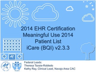 2014 EHR Certification 
Meaningful Use 2014 
Patient List 
iCare (BQI) v2.3.3 
Federal Leads: 
Theresa Tsosie-Robledo 
Kathy Ray, Clinical Lead, Navajo Area CAC 
 