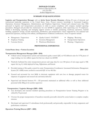 DONALD CULKIN
Charleston Metropolitan, SC
619.729.1420
dculkin76@gmail.com
SUMMARY OF QUALIFICATIONS
Logistics and Transportation Manager with an Active Secret Security Clearance offering 20 years of domestic and
international leadership experience in the United States Army. Possess extensive knowledge in Automated Logistics,
Operations, Inventory Management, Administration, and Employee Supervision. Trained and evaluated more than 1800
personnel in logistics and transportation procedures in order to ensure compliance with company standard operating
procedures. Managed and provided the maintenance for over $250M in equipment, while supervising over 70 employees.
Skilled at developing, operating, and managing support systems to include: purchasing, warehouse operations, material
handling, equipment storage, records maintenance, distribution, and transportation. Career supported by vast analytical and
operational experience, training in the military, and Department of Defense certifications. Areas of expertise include:
• Management / Supervision • Quality Control / HAZMAT • Shipping / Receiving
• Employee Training • Inventory Management • Transportation Operations
• Customer Service • Warehouse Distribution • Planning / Organization
PROFESSIONAL EXPERIENCE
United States Army – Various Locations 2004 – 2014
Transportation Management Manager (2010 – 2014)
• Utilized various transportation systems and maintained quality control (QC) on 932 different units for 117K pieces of
cargo totaling over two million square feet that was valued over $250M
• Flawlessly facilitated the entire transportation process and cargo data for over 440 pieces of unit cargo equal to 50K
square feet (sq. ft.) while deployed in Iraq, Afghanistan, and Kuwait
• Provided training of file quality control for entire Transportation Coordinators Automated Information Management
System (TC-AIMS) teams; resulted in successful QC of over 4K files
• Ensured and accounted for over $60K in electronic equipment with zero loss or damage; prepared routes for
shipment of equipment and ensured safe and timely deliveries
• Supervised and directed between 90 – 120 personnel; maintained an additional office as well as three additional
personnel while filling in for another supervisor
Transportation / Logistics Manager (2009 – 2010)
• Led, developed, and executed standard operating procedures on Transportation System Training Program to be
utilized by 96 personnel
• Oversaw the proper transportation of hazardous materials; personally selected by senior leaders to complete complex
missions
• Developed and supervised 15 subordinates both professionally and personally; responsible for duty assignments and
performance evaluations
Operations Training Director (2007 – 2009)
 