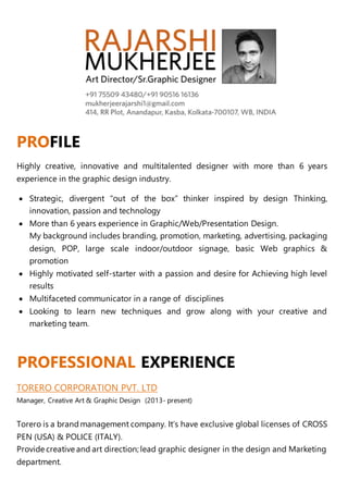 PROFILE
Highly creative, innovative and multitalented designer with more than 6 years
experience in the graphic design industry.
 Strategic, divergent “out of the box” thinker inspired by design Thinking,
innovation, passion and technology
 More than 6 years experience in Graphic/Web/Presentation Design.
My background includes branding, promotion, marketing, advertising, packaging
design, POP, large scale indoor/outdoor signage, basic Web graphics &
promotion
 Highly motivated self-starter with a passion and desire for Achieving high level
results
 Multifaceted communicator in a range of disciplines
 Looking to learn new techniques and grow along with your creative and
marketing team.
PROFESSIONAL EXPERIENCE
TORERO CORPORATION PVT. LTD
Manager, Creative Art & Graphic Design (2013- present)
Torero is a brandmanagement company. It’s have exclusive global licenses of CROSS
PEN (USA) & POLICE (ITALY).
Provide creative and art direction; lead graphic designer in the design and Marketing
department.
 