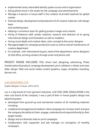  Implemented newly rebranded identity system across entire organization
 Doing photo shoot in the studio for the campaign and advertisements
 Manage a 4-person in house staff in the creation of printed materials for global
market
 Oversee design, development and production of all creative materials with design
team
and marketing team
 Helping e-commerce team for getting product images and creative
 Hiring of freelance staff, vendor relations, research and selection of on going
international design and illustrators as well as modelers.
 Giving visual depth and creative ideas, color concept to the junior designer
 Manage budgets for campaign production costs as well as overall maintenance of
creative department
 Co-ordinate with international buyers, head of the department, senior designers
of USA office, printing vendors through email and phone calls
PROJECT RANGE INCLUDES: POS, direct mail, designing, advertising, Photo
shoot(creative & product), campaign development, print collateral, e-blasts and news
letter design, Web and social media content graphics, Logos, templates, hoarding,
banners etc.
LUX INDUSTRIES LTD
Graphic Designer in-house (2012-2013)
Lux is a big brand of inner garment industries. LUX COZI, ONN, GENX,LAYGRA is the
main sub brand of the company. I was a part of their in house graphic design and
advertising team.
 developed from ground-up and maintained creation of all marketing materials
including
 created and managedsocial media/in-store campaigns to increase reach and give
the company the ability to listen, engage, understandand respond directlyto their
target market.
 Design and art direction lead on print campaigns
 Collaboration with copywriter and ads manager on conception of monthly
campaigns
 
