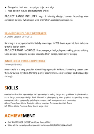  Design for their web campaign, puja campaign
 Also done in-house product photo shoot
PROJECT RANGE INCLUDES: logo & identity design, banner, hoarding, new
campaign design, TVC design, web promotion, packaging design etc.
SANMARG HINDI DAILY NEWSPAPER
Jr. Graphic Designer (2010-2012)
Sanmarg is a very popular Hindi daily newspaper in WB. I was a part of their in house
graphic design team.
PROJECT RANGE INCLUDES: Pre-press page design, layout making, photo editing,
Logo design, magazine design, special edition design, book cover design
INNER CIRCLE PRODUCTION HOUSE
Trainee (2009-2010)
Inner circle is a very popular advertising agency in Kolkata. Started my career over
their. Grow up my skills, thinking power creativeness, color concept and knowledge
strongly.
SKILLS
creative/art direction, logo design, package design, branding design and guidelines implementation,
store design, campaign design, basic illustration, photography, web graphics, copywriting, strong
conceptual, color, typography, printing techniques, staff management and mentoring
Adobe Photoshop, Adobe Illustrator, Adobe Indesign, Coreldraw, Acrobat, Quark,
MS Office, Adobe Premiere, Sony Sound forge, Html
ACHIEVEMENT
 Got “PHOTOSHOP EXPERT” certificate from ADOBE
 Make all the campaigns of cross wallet for famous RED DOT DESIGN AWARD
 