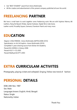 Got “BEST STUDENT” award from Arena Multimedia
 All the creative and advertisement of the present company published all over the world.
FREELANCING PARTNER
We have a small team to work together some freelancing work. We are with Vojohori Manna, AB
Leathers, Rang De Basanti Dhaba, Ajanta Footwear, Digital Bird, mala Saree,
Leather world, Piccadilly Square, Sanwara, Chandrani Pearls and many more.
EDUCATION
Degree in MULTIMEDIA- Arena Multimedia AAPTEC(2008-2010)
Specialization on Art & Graphics- Arena Multimedia (2010)
Completed 5 years drawing course from Dishari Art Academy
Passed B.A (HONS) in History-2008
Passed H.S(11+12)-2005
Passed Madhyamik(10th
)-2003
EXTRA CURRICULAM ACTIVITES
Photography, playing cricket and volleyball, Singing, Follow new trend of fashion
PERSONAL DETAILS
DOB: 24th Nov. 1987
Sex: Male
Languages known: English, Hindi, Bengali
Status: Single
Nationality: Indian
Thank You
 