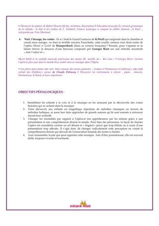 • Découvrir les poésies de Robert Desnos (dictée, récitation, illustration) • Education musicale /Le versant germanique
de la mélodie : le lied et les Lieders de F. Schubert, Francis Lemarque a composé la célèbre chanson „À Paris „
interprétée par Yves Montand.
4. Nuit, l’étrange, les contes : Et si c’était le Grand Lustucru de K.Weill qui surgissait dans la chambre et
venait nous manger, ou bien la terrible sorcière Fourchette, cette cruelle créature tout droit sortie de
l’opéra Hänsel et Gretel de Humperdinck (dans sa version française) ? Ensuite, pour s’apaiser et se
laisser bercer, la douceur d’une berceuse composée par Georges Bizet sur une mélodie ancestrale
« dodo l’enfant do ».
•Kurt Weill et la comédie musicale américaine des années 40 ancêtre du « Roi Lion » • Georges Bizet- Carmen
l’opéra le plus joué dans le monde •Les contes mise en musique dans l’Opéra
• Les pièces pour piano solo sont bien connues des jeunes pianistes : Gradus et Parnassum et Golliwog’s cake-walk
extrait des Children’s corner de Claude Debussy • Découvrir les instruments à clavier , piano , clavecin,
Harmonium, K-board, et leurs répertoires.
OBJECTIFS PÉDAGOGIQUES :
1. Sensibiliser les enfants à la voix et à la musique en les amusant par la découverte des vraies
histoires qui se cachent dans la musique.
2. Faire découvrir aux enfants un magnifique répertoire de mélodies classiques au travers de
mélodies ludiques, et aussi leur faire approcher de grands auteurs qu’ils sont amenés à retrouver
durant leur scolarité.
3. Changer les mentalités par rapport à l’opéra et son appréhension par les enfants grâce à une
présentation et une compréhension directe et simple. Pour bien des personnes, la façon de chanter
l’opéra est considérée comme un art désuet et « ringard » parce que trop élitiste ou à cause d’une
présentation trop affectée. Il s’agit donc de changer radicalement cette perception en visant la
compréhension directe qui découle de l’énonciation limpide des textes à chanter.
4. Leur transmettre la joie que peut apporter cette musique : loin d’être poussiéreuse, elle est souvent
drôle, toujours vivante et touchante.
 