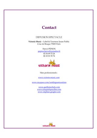 Contact
DIFFUSIONSPECTACLE
Victorie Music – Label & Tourneur Jeune Public
4 rue de Braque 75003 Paris
Hervé PÉPION
pepion.herve@wanadoo.fr
02 54 49 72 24
06 10 01 55 74
Sites professionnels :
www.victorie-music.com
www.myspace.com/sortilegesetcarafons
www.gaellemechaly.com
www.ezequielspucches.com
www.stephan-grogler.com
 