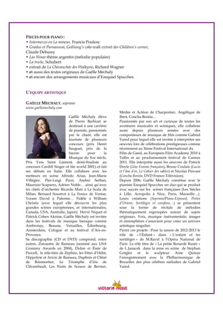 PIECES POUR PIANO :
• Intermezzo en La mineur, Francis Poulenc
• Gradus et Parnassum, Golliwog’s cake-walk extrait des Children’s corner,
Claude Debussy
• Las Ninas thème argentin (mélodie populaire)
• La truite, Schubert
• extrait de La Chevauchée des Walkyrie, Richard Wagner
• et aussi des textes originaux de Gaëlle Méchaly
• et encore des arrangements musicaux d’Ezequiel Spucches.
L’EQUIPE ARTISTIQUE
GAËLLE MECHALY, soprano
www.gaellemechaly.com
Gaëlle Méchaly élève
de Pierre Barbizet se
destinait à une carrière
de pianiste, passionnée
par le chant, elle est
lauréate de plusieurs
concours (prix Henri
Sauguet, prix de la
Sacem pour la
Musique du Xxe siècle,
Prix Yves Saint Laurent, demi-finaliste au
concours Cardiff Singer of the world 2001) et fait
ses débuts en Italie. Elle collabore avec les
metteurs en scène Alfredo Arias, Jean-Marie
Villégier, Pier-Luigi Pizzi, Andrei Serban,
Maurizio Scaparro, Adrien Noble… ainsi qu’avec
les chefs d’orchestre Ricardo Muti à La Scala de
Milan, Bernard Soustrot à La Fenice de Venise,
Yoram David à Palerme… Fidèle à William
Christie (avec lequel elle découvre les plus
grandes scènes européennes, et internationales,
Canada, USA, Australie, Japon) Hervé Niquet et
Patrick Cohen Aknine, Gaëlle Méchaly est invitée
dans les festivals de musique baroque comme
Ambronay, Beaune, Versailles, Édimbourg,
Amsterdam, Cologne et au festival d’Aix-en-
Provence.
Sa discographie (CD et DVD) comprend, entre
autres, Zoroastre de Rameau (nominé aux USA
Grammy Awards en 2004), Didon et Énée de
Purcell, le rôle-titre de Zéphire, les Fêtes d’Hébé,
Hippolyte et Aricie de Rameau, Daphnis et Chloé
de Boismortier, Le Triomphe d’Iris de
Clérambault, Les Nuits de Sceaux de Bernier,
Médée et Actéon de Charpentier, Angélique de
Ibert, Concha Bonita…
Passionnée par son art et curieuse de toutes les
aventures musicales et scéniques, elle collabore
aussi depuis plusieurs années avec des
compositeurs de musique de film comme Gabriel
Yared pour lequel elle est invitée à interpréter ses
oeuvres lors de célébrations prestigieuses comme
récemment au Xème Festival International du
Film de Gand, au Europeen Film Academy 2010 à
Tallin et au prochainement festival de Cannes
2011. Elle interprète aussi les oeuvres de Patrick
Doyle (Une Femme française), Bruno Coulais (Lucio
et l’âne d’or, Le Cahier des sables) et Nicolas Piovani
(Concha Bonita, DVD France-Télévision).
Depuis 2006, Gaëlle Méchaly constitue avec le
pianiste Ezequiel Spucches un duo qui se produit
avec succès sur les scènes françaises (Les Siècles
à Lille, Acropolis à Nice, Paris, Marseille…).
Leurs créations (Soprano/Piano-Exposed, Perles
d’Orient, Sortilèges et carafons…) se présentent
sous la forme de récitals de mélodies
thématiquement regroupées autour de sujets
originaux. Voix, musique instrumentale, images
et atmosphères s’associent pour créer un univers
artistique singulier.
Parmi ces projets : Pour la saison de 2012-2013 le
rôle de « l’Enfant » dans « L’enfant et les
sortilèges » de M.Ravel à l’Opéra National de
Paris .Le rôle titre de « La petite Renarde Rusée »
de L.Janacek dans la mise en scène de Stephan
Grögler et le sculpteur Arne Quinze
l’enregistrement avec la Philharmonique de
Bruxelles des plus célèbres mélodies de Gabriel
Yared.
 