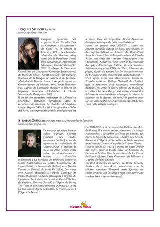 EZEQUIEL SPUCCHES, piano
www.ezequielspucches.com
Ezequiel Spucches est
argentin, il est Premier Prix
au Concours « Mozarteum »
de Santa Fe, et obtient la
bourse « YPF » des Festivales
Musicales de Buenos Aires
ainsi que le Deuxième Grand
Prix au Concours Argentin de
Musique « Consécration ». En
2002, il obtient le Deuxième
Grand Prix au Cinquième Concours International
de Piano de Sofia « Albert Roussel », en Bulgarie.
Boursier de la Banque de Galicia et de Festivales
Musicales de Buenos Aires, il se perfectionne au
Conservatoire de Moscou avec Youri Sliesarev.
Puis auprès de Germaine Mounier, il obtient un
Diplôme Supérieur d’Exécution à l’École
Normale de Musique en 2002.
Il est un des membres fondateurs de l’AlmaViva
Ensemble, formation spécialisée dans le
répertoire de musique de chambre d’Amérique
Latine. Depuis 2009, il a été à l’origine des « Galas
del Río », un nouveau festival de musique et d’art
à Entre Ríos, en Argentine. Il est désormais
directeur artistique de cette manifestation.
Parmi les projets pour 2010-2011, citons un
concert-spectacle autour de Satie, une tournée et
des représentations au Théâtre du Rond-Point
dans le Cabaret Brecht-Tango-Broadway d’Alfredo
Arias, une série des concerts thématiques avec
l’Ensemble AlmaViva pour fêter le bicentenaire
des pays d’Amérique Latine, et une création
théâtre-musique au CDN de Nice, L’homme des
plages, adapté du roman Rue des boutiques obscures
de Modiano et mis en scène par Linda Blanchet.
C’est après avoir joué dans Concha Bonita de
Alfredo Arias au Théâtre National de Chaillot,
que la rencontre avec chanteurs, comédiens,
metteurs en scène et autres acteurs du milieu de
la culture lui fera élargir son univers musical à
différentes manifestations telles que le théâtre, la
chanson ou le cinéma. Sa véritable passion pour
la voix dans toutes ses expressions lui sert de lien
pour cette activité multiple.
STEPHAN GRÖGLER, mise en espace, scénographie et lumières
www.stephan-grogler.com
Le metteur en scène franco-
suisse Stephan Grögler
poursuit des études
musicales (violon) avant de
rejoindre la Hochschule de
Vienne pour y étudier la
mise en scène. Citons entre
autre, parmi ses mises en
scènes : Cendrillon
(Massenet) à La Monnaie de Bruxelles, Samson et
Dalila (Saint-Saëns) au Teatro Communale de
Lecce (Italie), La Sonnambula (Bellini) avec Natalie
Dessay au Festival de Santa Fe (USA), Der Kaiser
vom Atlantis (Ullman) à l’Opéra Comique de
Paris, Medeamaterial/Niobe (Dusapin) à l’Opéra de
Lausanne, Les Enfants du Levant au Grand Théâtre
de Genève, Blaubart (Bartok) à l'Opéra de Berne,
The Turn of The Screw (Britten) l’Opéra de Lyon,
La Traviata à l’Opéra de Dublin, La Veuve Joyeuse à
l’Opéra de Nancy,
En 2009-2010, à la demande du Théâtre des Arts
de Rouen, il a monté consécutivement La trilogie
Beaumarchais : Le Barbier de Séville de Rossini, Les
Noces de Figaro de Mozart au Théâtre des Arts de
Rouen et à l'Opéra de Versailles, et fait la création
mondiale de L'Amour Coupable de Thierry Pécou.
Pour la saison 2011-2012 il mettra en scène Orphée
aux Enfers pour la Haute École de Musique de
Genève et La Rose Blanche au théâtre de La Chaux
de Fonds (Suisse) Peter Grimmes de B.Britten à
L’opéra de Saint-Etienne .
En 2013 il mettra en scène » La Petite Renarde
Rusée » de L.Janàcek en association avec le
célèbre sculpteur Flamand Arne Quinze, un
projet original qui fait déjà l’objet d’un reportage
surArte.(www.opera-vixen.com)
 