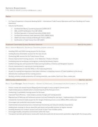 SATHYA NARAYANAN
+ 91 98416 18105 | VSATHYA84@GMAIL.COM |
PRÉCIS
◦ 11+ Years of expertise in Corporate Banking Sector – International Trade Finance Operations with Team Handling and Trainer
experience.
◦ Industry Certifications
 Certified Anti Money Laundering Specialist [CAMS 2017]
 AML and KYC Certification from IIBF [2016]
 Certified Specialist in Demand Guarantees [CSDG 2015]
 Certified Documentary Credit Specialist [CDCS-2009 & 2013]
 CAIIB from Indian Institute of Banking & Finance [2007]
 Certification in Trade Finance from IIBF [2007]
STANDARD CHARTERED GLOBAL BUSINESS SERVICES AUG’15 TILL DATE
ROLE: SENIOR MANAGER, TECHNICAL TRAINING [TRADE FINANCE]
◦ Handling CDCS and CSDG training sessions for the Group
◦ Holding Business Orientation sessions for the new recruits
◦ Conducting AML sessions for the Trade Finance Group
◦ Process Improvement training sessions - Error Reduction / Product refresher
◦ Facilitating external workshops and programs conducted by Industry Experts
◦ Drafted training plan and launched the Trade Learning Academy in Chennai and Bangalore locations
◦ Process improvement in new recruits training program
◦ Have taken initiatives to train the SPOCs in the Trade Departments
◦ As part of on-going learning process have taken initiatives in imparting nuances of Trade Guidelines to the Group
◦ Attend to the need based Ad hoc training sessions
◦ Ancillary activities include preparation of training materials, case studies, hand outs, flyers, mailers etc.
DBOI GLOBAL SERVICES LTD DEC’12 – JUL’15
ROLE: TEAM Manager, TRADE FINANCE – EXPORT LC ADVISING / CONFIRMATION/SETTLEMENTS, TEAM SIZE 16
◦ Process review and revised Process Mapping which brought in more stringent controls points
◦ Implemented process checklist which arrested majority of the first pass errors
◦ Conducting LC workability training session for the team
◦ Improved Team efficiency – need analysis, process changes and training sessions
◦ Migrated part of Advising and Settlement process and hand holding the new team – Implementation of Resilient model
◦ Initiated the Functional model project for the merger of Advising process across EMEA, APAC and Europe
◦ Encouraged and conducted cross product trainings
◦ Implemented and practiced process oriented team functioning and reduced individual dependency
◦ Holding team meetings to discuss about the pain points and possible solutions at regular intervals
◦ Handling detailed error analysis sessions and voiced to learn from mistakes policy
◦ Encouraged healthy competitive environment within the Team
◦ Transparent periodic performance review with clearly discussed and set assessment parameters aligned with the Groups policy
 