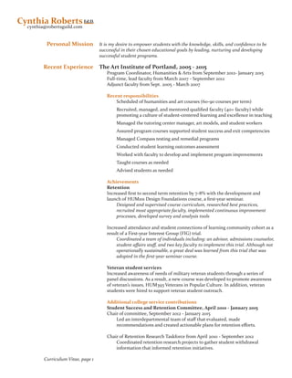 Curriculum Vitae, page 1
Ed.D.
cynthia@robertsguild.com
Cynthia Roberts
Personal Mission
Recent Experience
It is my desire to empower students with the knowledge, skills, and confidence to be
successful in their chosen educational goals by leading, nurturing and developing
successful student programs.
The Art Institute of Portland, 2005 - 2015
Program Coordinator, Humanities & Arts from September 2012- January 2015
Full-time, lead faculty from March 2007 - September 2012
Adjunct faculty from Sept. 2005 - March 2007
Recent responsibilities
Scheduled of humanities and art courses (60-90 courses per term)
Recruited, managed, and mentored qualified faculty (40+ faculty) while
promoting a culture of student-centered learning and excellence in teaching
Managed the tutoring center manager, art models, and student workers
Assured program courses supported student success and exit competencies
Managed Compass testing and remedial programs
Conducted student learning outcomes assessment
Worked with faculty to develop and implement program improvements
Taught courses as needed
Advised students as needed
Achievements
Retention
Increased first to second term retention by 7-8% with the development and
launch of HUM101 Design Foundations course, a first-year seminar.
Designed and supervised course curriculum, researched best practices,
recruited most appropriate faculty, implemented continuous improvement
processes, developed survey and analysis tools
Increased attendance and student connections of learning community cohort as a
result of a First-year Interest Group (FIG) trial.
Coordinated a team of individuals including: an advisor, admissions counselor,
student affairs staff, and two key faculty to implement this trial. Although not
operationally sustainable, a great deal was learned from this trial that was
adopted in the first-year seminar course.
Veteran student services
Increased awareness of needs of military veteran students through a series of
panel discussions. As a result, a new course was developed to promote awareness
of veteran’s issues, HUM393 Veterans in Popular Culture. In addition, veteran
students were hired to support veteran student outreach.
Additional college service contributions
Student Success and Retention Committee, April 2010 - January 2015
Chair of committee, September 2012 - January 2015
Led an interdepartmental team of staff that evaluated, made
recommendations and created actionable plans for retention efforts.
Chair of Retention Research Taskforce from April 2010 - September 2012
Coordinated retention research projects to gather student withdrawal
information that informed retention initiatives.
 