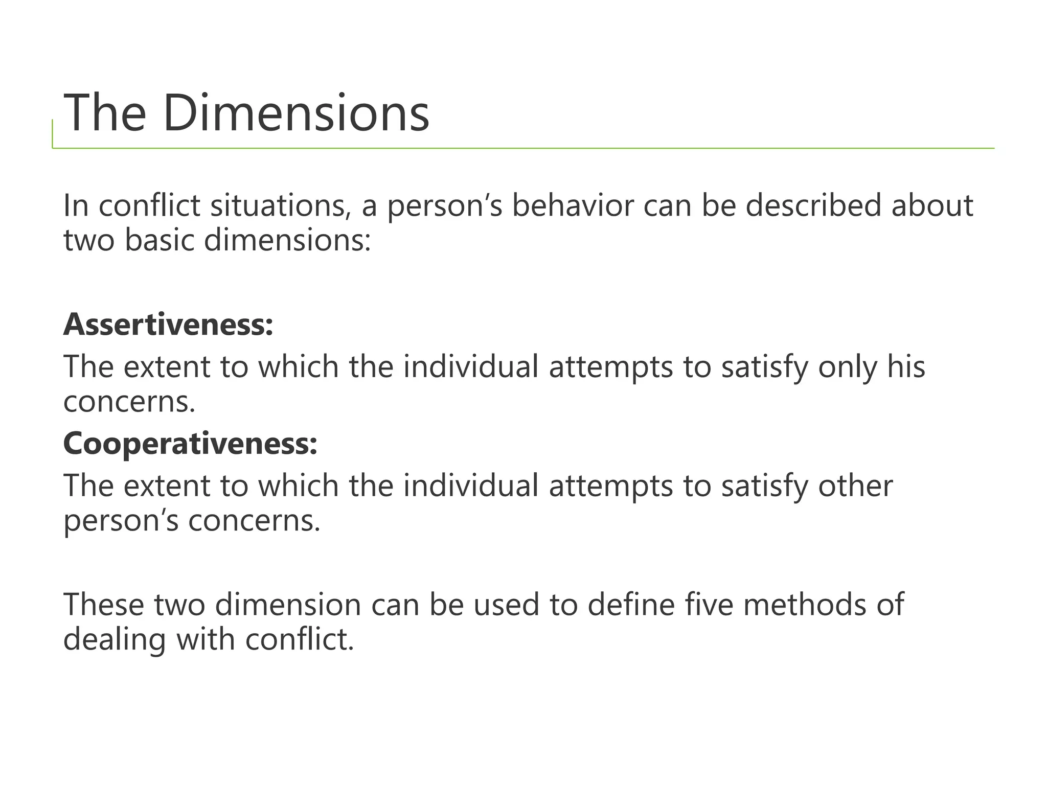 The Dimensions
In conflict situations, a person’s behavior can be described about
two basic dimensions:
Assertiveness:
The extent to which the individual attempts to satisfy only his
concerns.
Cooperativeness:
The extent to which the individual attempts to satisfy other
person’s concerns.
These two dimension can be used to define five methods of
dealing with conflict.
 