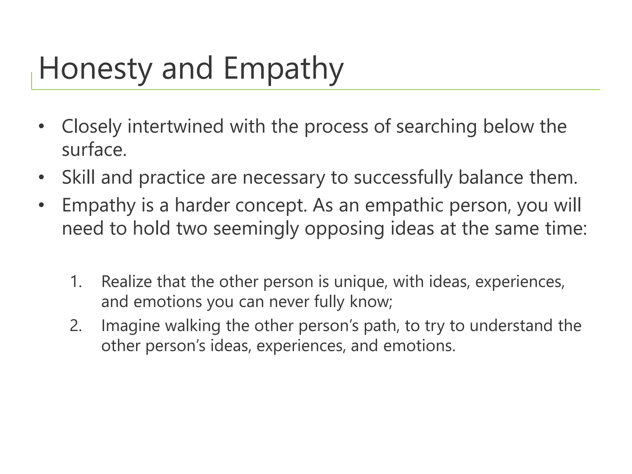 Honesty and Empathy
• Closely intertwined with the process of searching below the
surface.
• Skill and practice are necessary to successfully balance them.
• Empathy is a harder concept. As an empathic person, you will
need to hold two seemingly opposing ideas at the same time:
1. Realize that the other person is unique, with ideas, experiences,
and emotions you can never fully know;
2. Imagine walking the other person’s path, to try to understand the
other person’s ideas, experiences, and emotions.
 