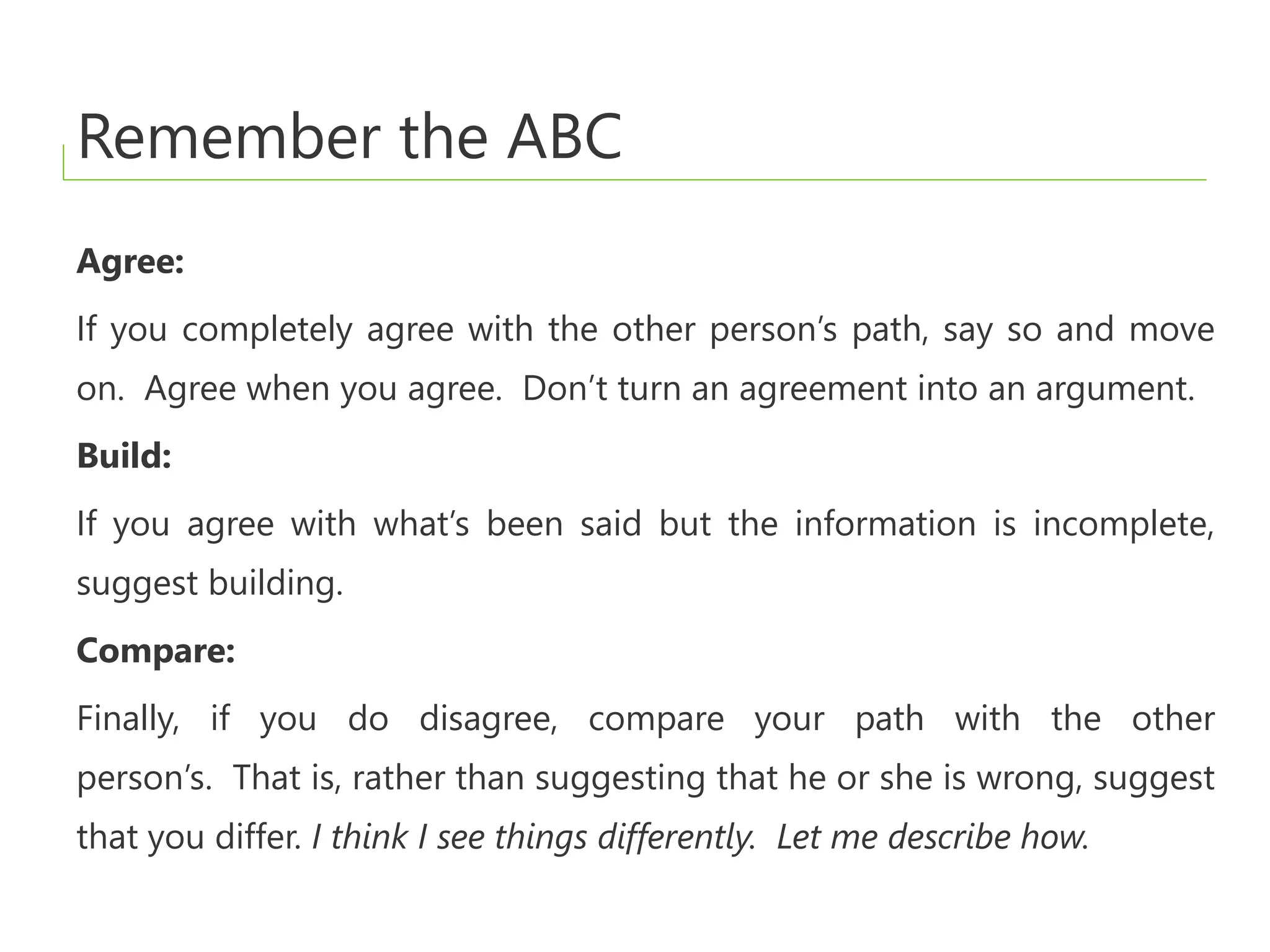 Remember the ABC
Agree:
If you completely agree with the other person’s path, say so and move
on. Agree when you agree. Don’t turn an agreement into an argument.
Build:
If you agree with what’s been said but the information is incomplete,
suggest building.
Compare:
Finally, if you do disagree, compare your path with the other
person’s. That is, rather than suggesting that he or she is wrong, suggest
that you differ. I think I see things differently. Let me describe how.
 