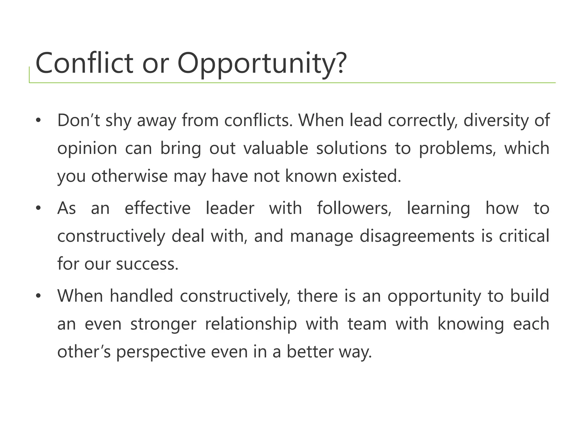 Conflict or Opportunity?
• Don’t shy away from conflicts. When lead correctly, diversity of
opinion can bring out valuable solutions to problems, which
you otherwise may have not known existed.
• As an effective leader with followers, learning how to
constructively deal with, and manage disagreements is critical
for our success.
• When handled constructively, there is an opportunity to build
an even stronger relationship with team with knowing each
other’s perspective even in a better way.
 