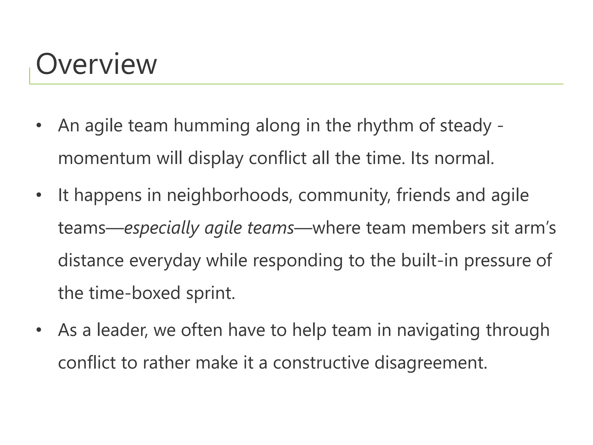 Overview
• An agile team humming along in the rhythm of steady -
momentum will display conflict all the time. Its normal.
• It happens in neighborhoods, community, friends and agile
teams—especially agile teams—where team members sit arm’s
distance everyday while responding to the built-in pressure of
the time-boxed sprint.
• As a leader, we often have to help team in navigating through
conflict to rather make it a constructive disagreement.
 