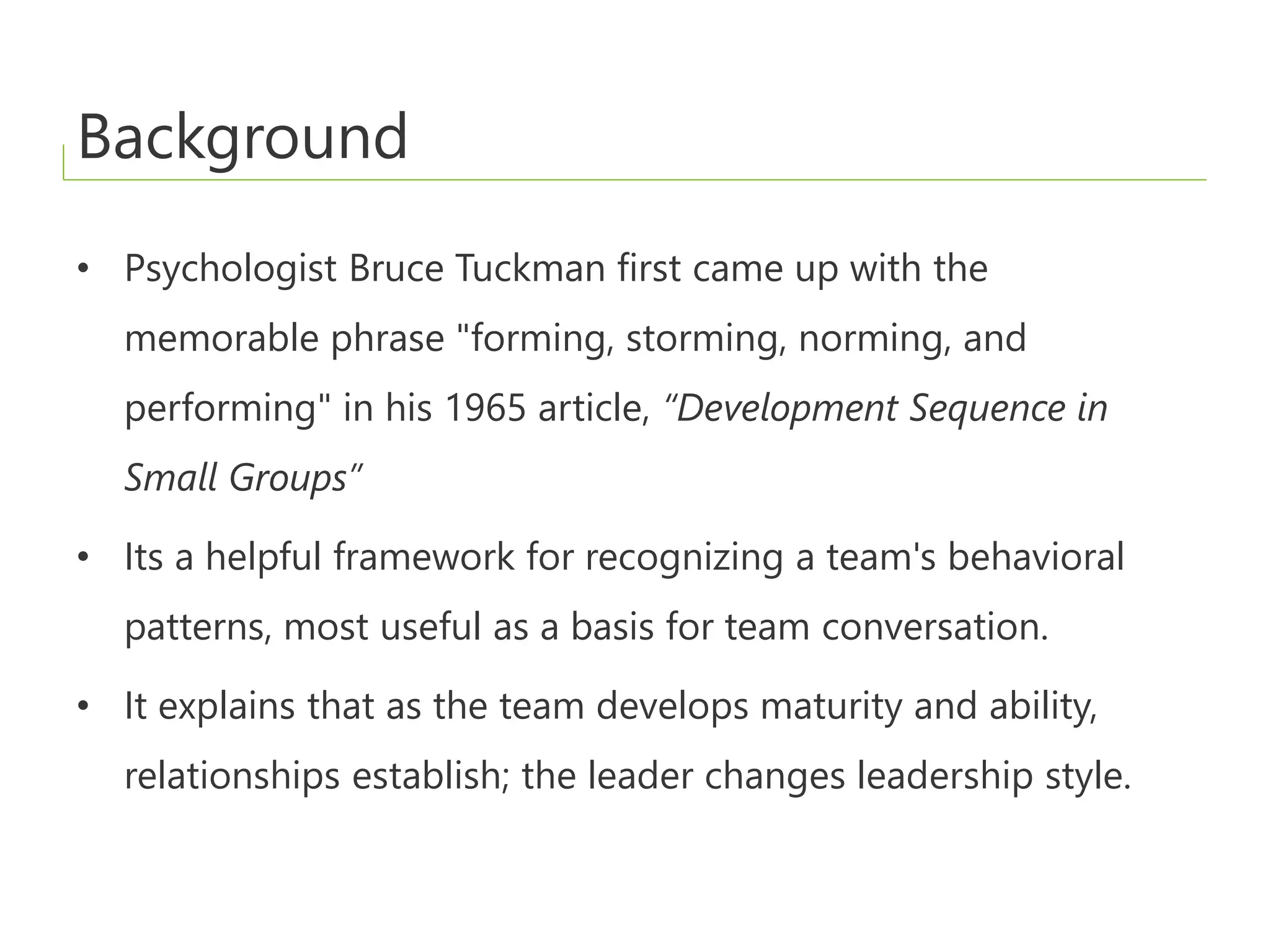 Background
• Psychologist Bruce Tuckman first came up with the
memorable phrase "forming, storming, norming, and
performing" in his 1965 article, “Development Sequence in
Small Groups”
• Its a helpful framework for recognizing a team's behavioral
patterns, most useful as a basis for team conversation.
• It explains that as the team develops maturity and ability,
relationships establish; the leader changes leadership style.
 