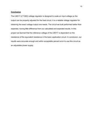 10
Conclusion
The LM317 (LT1083) voltage regulator is designed to scale an input voltage so the
output can be properly adjusted for the load circuit. It is a reliable voltage regulator for
obtaining the exact voltage output one needs. The circuit we built performed better than
expected, having little difference from our calculated and expected results. In this
project we learned that the reference voltage of the LM317 is dependent on the
resistance of the equivalent resistance in the basic application circuit. In conclusion, our
results were accurate enough and within acceptable percent error to use this circuit as
an adjustable power supply.
 
