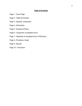2
Table of Contents
Page 1 - Cover Page
Page 2 - Table of Contents
Page 3 - Abstract, Introduction
Page 4 - Schematics
Page 5 - Equations/Theory
Page 6 – Equipment, Completed circuit
Page 7 – Backside of completed circuit, PCB layout
Page 8 - Procedure, Graph
Page 9 - Results
Page 10 - Conclusion
 