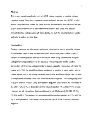 3
Abstract
This project uses the application of the LM317 voltage regulator to create a voltage
regulator supply. Since the component cannot be found, we used the LT1083, a fairly
similar component that shares the same features as the LM317. The predicted voltage
output is shown below and is derived from the LM317’s data sheet. We also ran
simulated output voltages using LT Spice. Lastly, we built the actual circuit and used a
voltmeter to gather physical data.
Introduction
Devices nowadays are all powered and run on batteries that supply a specific voltage.
Some devices require more voltage than others and thus require a different type of
battery. In order to prevent damage to the device when using a battery with a higher
voltage than is required to power the device, a voltage regulator can be used in
conjunction with the input voltage in order to output a specific voltage that will make the
device work. With the use of the voltage regulator it is possible to use a battery with a
higher voltage than is necessary and essentially output a different voltage. The purpose
of this project is to design, build, and test the LM317 using the LT1083 voltage regulator
to output different voltages using a 9V battery. Figure 1 below shows the schematic of
the LM317 where Vout is dependent on the value of resistors R1 and R2. In this project
however, we will integrate an 8 pin switchboard to set R2 along with R3, R4, R5, R6,
R7, R8, and R9. This way we can accurately set the resistance values and Vout with the
flip of a simple switch. This design can be seen on the LT Spice schematic shown in
Figure 2.
 