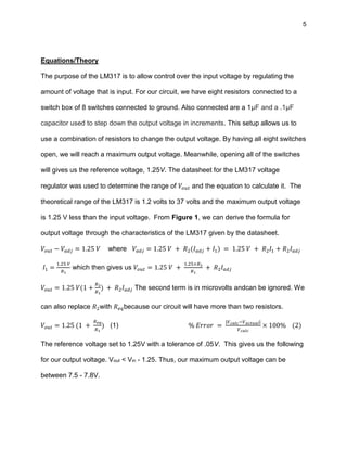 5
Equations/Theory
The purpose of the LM317 is to allow control over the input voltage by regulating the
amount of voltage that is input. For our circuit, we have eight resistors connected to a
switch box of 8 switches connected to ground. Also connected are a 1μF and a .1μF
capacitor used to step down the output voltage in increments. This setup allows us to
use a combination of resistors to change the output voltage. By having all eight switches
open, we will reach a maximum output voltage. Meanwhile, opening all of the switches
will gives us the reference voltage, 1.25V. The datasheet for the LM317 voltage
regulator was used to determine the range of 𝑉𝑜𝑢𝑡 and the equation to calculate it. The
theoretical range of the LM317 is 1.2 volts to 37 volts and the maximum output voltage
is 1.25 V less than the input voltage. From Figure 1, we can derive the formula for
output voltage through the characteristics of the LM317 given by the datasheet.
𝑉𝑜𝑢𝑡 − 𝑉𝑎𝑑𝑗 = 1.25 𝑉 where 𝑉𝑎𝑑𝑗 = 1.25 𝑉 + 𝑅2(𝐼 𝑎𝑑𝑗 + 𝐼1) = 1.25 𝑉 + 𝑅2 𝐼1 + 𝑅2 𝐼 𝑎𝑑𝑗
𝐼1 =
1.25 𝑉
𝑅1
which then gives us 𝑉𝑜𝑢𝑡 = 1.25 𝑉 +
1.25×𝑅2
𝑅1
+ 𝑅2 𝐼 𝑎𝑑𝑗
𝑉𝑜𝑢𝑡 = 1.25 𝑉(1 +
𝑅2
𝑅1
) + 𝑅2 𝐼 𝑎𝑑𝑗 The second term is in microvolts andcan be ignored. We
can also replace 𝑅2with 𝑅 𝑒𝑞because our circuit will have more than two resistors.
𝑉𝑜𝑢𝑡 = 1.25 (1 +
𝑅 𝑒𝑞
𝑅1
) (1) % 𝐸𝑟𝑟𝑜𝑟 =
|𝑉 𝑐𝑎𝑙𝑐−𝑉 𝑎𝑐𝑡𝑢𝑎𝑙|
𝑉 𝑐𝑎𝑙𝑐
× 100% (2)
The reference voltage set to 1.25V with a tolerance of .05V. This gives us the following
for our output voltage. Vout < Vin - 1.25. Thus, our maximum output voltage can be
between 7.5 - 7.8V.
 