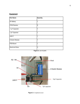 6
Equipment
Part Name Quantity
9V Battery 1
270Ω Resistor 9
.1 µF Capacitor 1
1 µF Capacitor 1
LM317 1
8 Switch Module 1
PCB Board 1
Electrical Wires 3
Figure 3. List of parts
Figure 3. Completed circuit
 