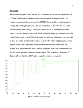 8
Procedure
Before constructing the circuit, we first ran a simulation of how the circuit would run on
LT Spice. Unfortunately, we were unable to use the same component, LM317, so
instead we used a similar component, the LT1083. We were able to able to scale the
voltage of the battery to as low as 1.37 volts and as high as 7.8 volts. We set our LT
Spice schematic where every 1.5 seconds a switch would be pressed starting with
switch 1. As you can see on the graph below, every time a switch is pressed, the output
voltage is increased as well. Using an 8-switch box with nine total resistors, we are able
to close any switch and control the voltage as such. The output voltage equation, which
is given by the LM317 datasheet, shows that higher resistances for resistors two
through eight will increase the output voltage. Therefore, if all of the switches are open,
then we would reach the maximum voltage output. After simulating the circuit in LT
Spice, we found that the LM317 voltage regulator functions as expected
Figure 6. LT Spice simulation graph
 