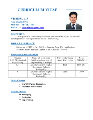 CURRICULUM VITAE
VISHNU. C.S
Abu Dhabi, UAE
Mobile: - 054 3531660
Email : - csvishnu0@gmail.com
OBJECTIVE:
To be part of a reputed organization, and contributing to the overall
development of the organization where I am working
WORK EXPERIANCE
06 January 2016 – July 2016: - Sarathy Auto Cars authorized
Maruthi Suzki Service Center as an Advisor Trainee
Educational Qualification
Course Name of institution University/Board Years
B. E. Mechanical
Engineering
Bethlehem Institute of
Engineering, Karungal
Anna University 2011-2015
XII Amirta Sanskrit Higher
Secondary School,
Parippalliy
HSE 2009-2011
X Amirta Sanskrit Higher
Secondary School,
Parippalliy
SSLC 2009
Other Courses
o QA/QC Piping Inspection
o Inventor Professional
Area of Interest
 Managing
 Designing
 Supervising
 
