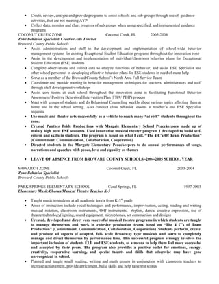 • Create, review, analyze and provide programs to assist schools and sub-groups through use of guidance
activities, that are not meeting AYP
• Collect data, monitor and chart progress of sub groups when using specified, and implemented guidance
programs
COCONUT CREEK ZONE Coconut Creek, FL 2005-2008
Zone Behavior Specialist/ Creative Arts Teacher
Broward County Public Schools
• Assist administrations and staff in the development and implementation of school-wide behavior
management systems for existing Exceptional Student Education programs throughout the innovation zone
• Assist in the development and implementation of individual/classroom behavior plans for Exceptional
Student Education (ESE) students
• Complete observations and collect data to analyze functions of behavior, and assist ESE Specialist and
other school personnel in developing effective behavior plans for ESE students in need of more help
• Serve as a member of the Broward County School’s North Area Full Service Team
• Coordinate and provide training in behavior management techniques for teachers, administrators and staff
through staff development workshops
• Assist core teams at each school throughout the innovation zone in facilitating Functional Behavior
Assessment/ Positive Behavioral Intervention Plan (FBA/ PBIP) process
• Meet with groups of students and do Behavioral Counseling weekly about various topics affecting them at
home and in the school setting. Also conduct class behavior lessons at teacher’s and ESE Specialist
requests.
• Use music and theater arts successfully as a vehicle to reach many “at risk” students throughout the
zone.
• Created Panther Pride Productions with Margate Elementary School Peacekeepers made up of
mainly high need ESE students. Used innovative musical theater program I developed to build self-
esteem and skills in students. The program is based on what I call, “The 4 C’s Of Team Production”
(Commitment, Communication, Collaboration, Cooperation)
• Directed students in the Margate Elementary Peacekeepers to do annual performances of songs,
narrations and speeches with peace, love and equality as themes
• LEAVE OF ABSENCE FROM BROWARD COUNTY SCHOOLS -2004-2005 SCHOOL YEAR
MONARCH ZONE Coconut Creek, FL 2003-2004
Zone Behavior Specialist
Broward County Public Schools
PARK SPRINGS ELEMENTARY SCHOOL Coral Springs, FL 1997-2003
Elementary Music/Chorus/Musical Theatre Teacher K-5
• Taught music to students at all academic levels from K-5th
grade
• Areas of instruction include vocal techniques and performance, improvisation, acting, reading and writing
musical notation, classroom instruments, Orff instruments, rhythm, dance, creative expression, use of
theatre technology(lighting, sound equipment, microphones, set construction and design)
• Created, developed and direct very successful musical theatre programs in which students are taught
to manage themselves and work in cohesive production teams based on “The 4 C’s of Team
Production” (Commitment, Communication, Collaboration, Cooperation). Students perform, create,
and produce all aspects of adapted, full- scale Broadway type musicals and learn to completely
manage and direct themselves by performance time. This successful program strongly involves the
important inclusion of students ELL and ESE students, as a means to help them feel more successful
and accepted by their peers. The program also provides a positive outlet for emotions, energy,
creativity, cooperative learning, and special talents and skills that otherwise may have gone
unrecognized in school.
• Planned and taught small reading, writing and math groups in conjunction with classroom teachers to
increase achievement, provide enrichment, build skills and help raise test scores
 
