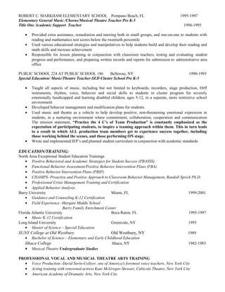 ROBERT C. MARKHAM ELEMENTARY SCHOOL Pompano Beach, FL 1995-1997
Elementary General Music /Chorus/Musical Theatre Teacher Pre K-5
Title One Academic Support Teacher 1994-1995
• Provided extra assistance, remediation and tutoring both in small groups, and one-on-one to students with
reading and mathematics test scores below the twentieth percentile
• Used various educational strategies and manipulatives to help students build and develop their reading and
math skills and increase achievement
• Responsible for lesson planning in conjunction with classroom teachers, testing and evaluating student
progress and performance, and preparing written records and reports for submission to administrative area
office
PUBLIC SCHOOL 224 AT PUBLIC SCHOOL 186 Bellerose, NY 1990-1993
Special Education/ Music/Theatre Teacher-SED Cluster School Pre K-5
• Taught all aspects of music, including but not limited to keyboards, recorders, stage production, Orff
instruments, rhythm, voice, behavior and social skills to students in cluster program for severely
emotionally handicapped and learning disabled children, ages 5-12, in a separate, more restrictive school
environment
• Developed behavior management and modification plans for students.
• Used music and theatre as a vehicle to help develop positive, non-threatening emotional expression in
students, in a nurturing environment where commitment, collaboration, cooperation and communication
The mission statement, “Practice the 4 C’s of Team Production” is constantly emphasized as the
expectation of participating students, to inspire a teaming approach within them. This in turn leads
to a result in which ALL production team members get to experience success together, including
those working behind the scenes, and those performing ON stage.
• Wrote and implemented IEP’s and planned student curriculum in conjunction with academic standards
EDUCATION/TRAINING:
North Area Exceptional Student Education Trainings
• Positive Behavioral and Academic Strategies for Student Success (PBASSS)
• Functional Behavior Assessment/Positive Behavior Intervention Plans (FBA)
• Positive Behavior Intervention Plans (PBIP)
• CHAMPS- Proactive and Positive Approach to Classroom Behavior Management, Randall Sprick Ph.D.
• Professional Crisis Management Training and Certification
• Applied Behavior Analysis
Barry University Miami, FL 1999-2001
• Guidance and Counseling K-12 Certification
• Field Experience -Margate Middle School
Barry Family Enrichment Center
Florida Atlantic University Boca Raton, FL 1995-1997
• Music K-12 Certification
Long Island University Greenvale, NY 1993
• Master of Science – Special Education
SUNY College at Old Westbury Old Westbury, NY 1989
• Bachelor of Science – Elementary and Early Childhood Education
Ithaca College Ithaca, NY 1982-1983
• Musical Theatre Undergraduate Studies
PROFESSIONAL VOCAL AND MUSICAL THEATRE ARTS TRAINING
• Voice Production -David Sorin-Collyer, one of America's foremost voice teachers, New York City
• Acting training with renowned actress Kate McGregor-Stewart, Cubicolo Theatre, New York City
• American Academy of Dramatic Arts, New York City
 