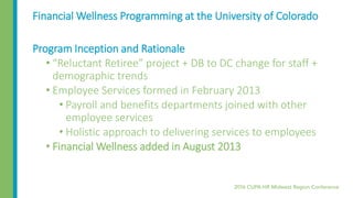 Financial Wellness Programming at the University of Colorado
Program Inception and Rationale
• “Reluctant Retiree” project + DB to DC change for staff +
demographic trends
• Employee Services formed in February 2013
• Payroll and benefits departments joined with other
employee services
• Holistic approach to delivering services to employees
• Financial Wellness added in August 2013
 