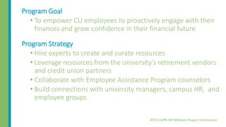 Program Goal
• To empower CU employees to proactively engage with their
finances and grow confidence in their financial future
Program Strategy
• Hire experts to create and curate resources
• Leverage resources from the university’s retirement vendors
and credit union partners
• Collaborate with Employee Assistance Program counselors
• Build connections with university managers, campus HR, and
employee groups
 