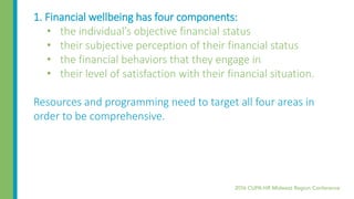 1. Financial wellbeing has four components:
• the individual’s objective financial status
• their subjective perception of their financial status
• the financial behaviors that they engage in
• their level of satisfaction with their financial situation.
Resources and programming need to target all four areas in
order to be comprehensive.
 