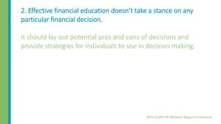 2. Effective financial education doesn’t take a stance on any
particular financial decision.
It should lay out potential pros and cons of decisions and
provide strategies for individuals to use in decision making.
 