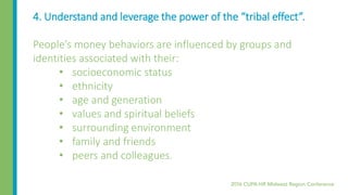 4. Understand and leverage the power of the “tribal effect”.
People’s money behaviors are influenced by groups and
identities associated with their:
• socioeconomic status
• ethnicity
• age and generation
• values and spiritual beliefs
• surrounding environment
• family and friends
• peers and colleagues.
 
