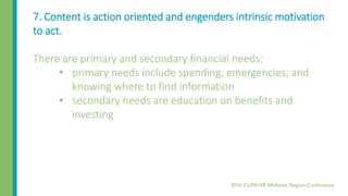 7. Content is action oriented and engenders intrinsic motivation
to act.
There are primary and secondary financial needs:
• primary needs include spending, emergencies, and
knowing where to find information
• secondary needs are education on benefits and
investing
 