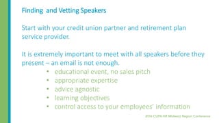 Finding and Vetting Speakers
Start with your credit union partner and retirement plan
service provider.
It is extremely important to meet with all speakers before they
present – an email is not enough.
• educational event, no sales pitch
• appropriate expertise
• advice agnostic
• learning objectives
• control access to your employees’ information
 
