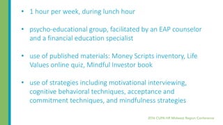 • 1 hour per week, during lunch hour
• psycho-educational group, facilitated by an EAP counselor
and a financial education specialist
• use of published materials: Money Scripts inventory, Life
Values online quiz, Mindful Investor book
• use of strategies including motivational interviewing,
cognitive behavioral techniques, acceptance and
commitment techniques, and mindfulness strategies
 