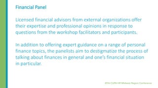 Financial Panel
Licensed financial advisors from external organizations offer
their expertise and professional opinions in response to
questions from the workshop facilitators and participants.
In addition to offering expert guidance on a range of personal
finance topics, the panelists aim to destigmatize the process of
talking about finances in general and one’s financial situation
in particular.
 