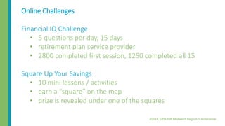 Online Challenges
Financial IQ Challenge
• 5 questions per day, 15 days
• retirement plan service provider
• 2800 completed first session, 1250 completed all 15
Square Up Your Savings
• 10 mini lessons / activities
• earn a “square” on the map
• prize is revealed under one of the squares
 