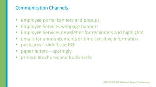 Communication Channels
• employee portal banners and popups
• Employee Services webpage banners
• Employee Services newsletter for reminders and highlights
• emails for announcements or time sensitive information
• postcards – didn’t see ROI
• paper letters – sparingly
• printed brochures and bookmarks
 